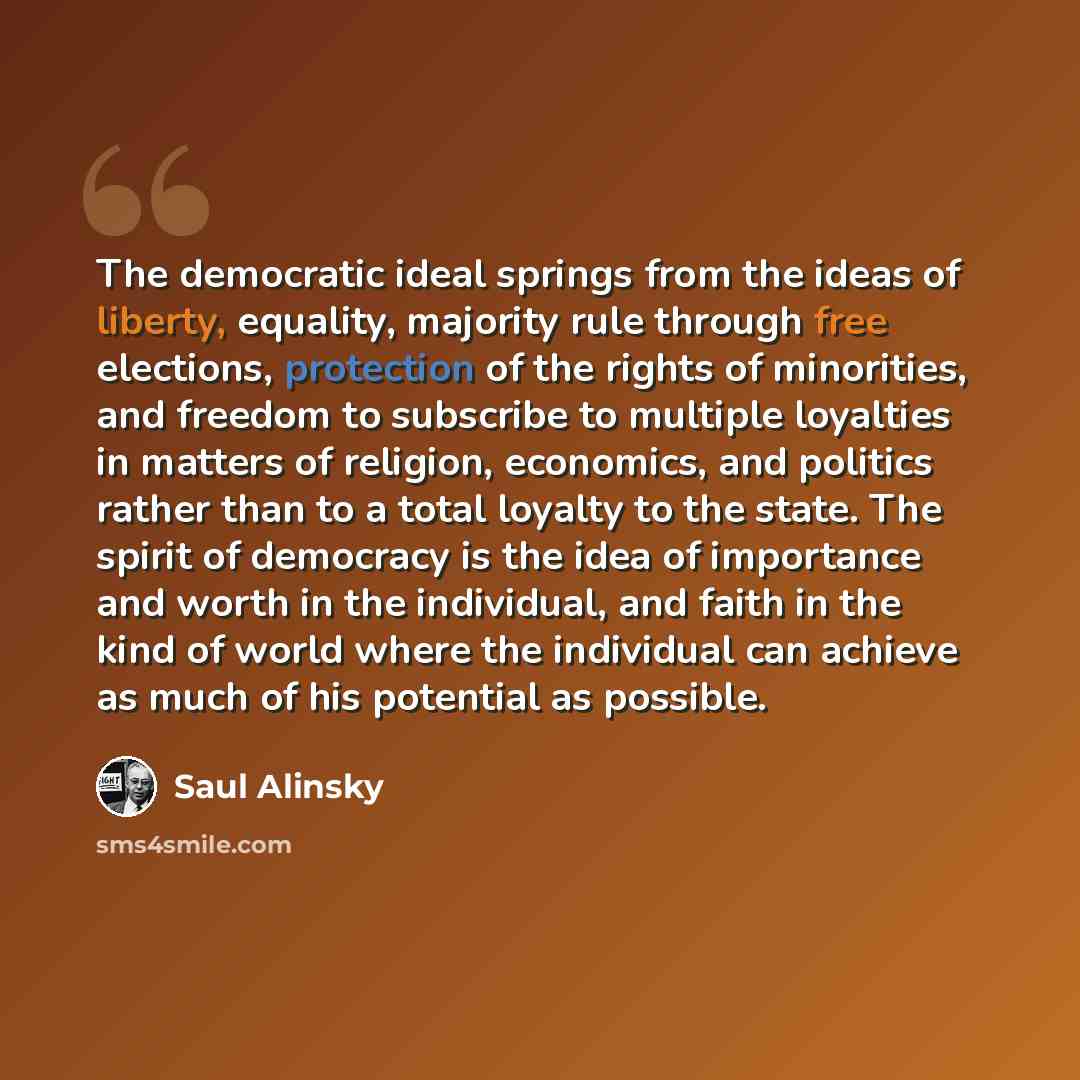“The democratic ideal springs from the ideas of liberty, equality, majority rule through free elections, protection of the rights of minorities, and freedom to subscribe to multiple loyalties in matters of religion, economics, and politics rather than to a total loyalty to the state. The spirit of…” quote by Saul Alinsky