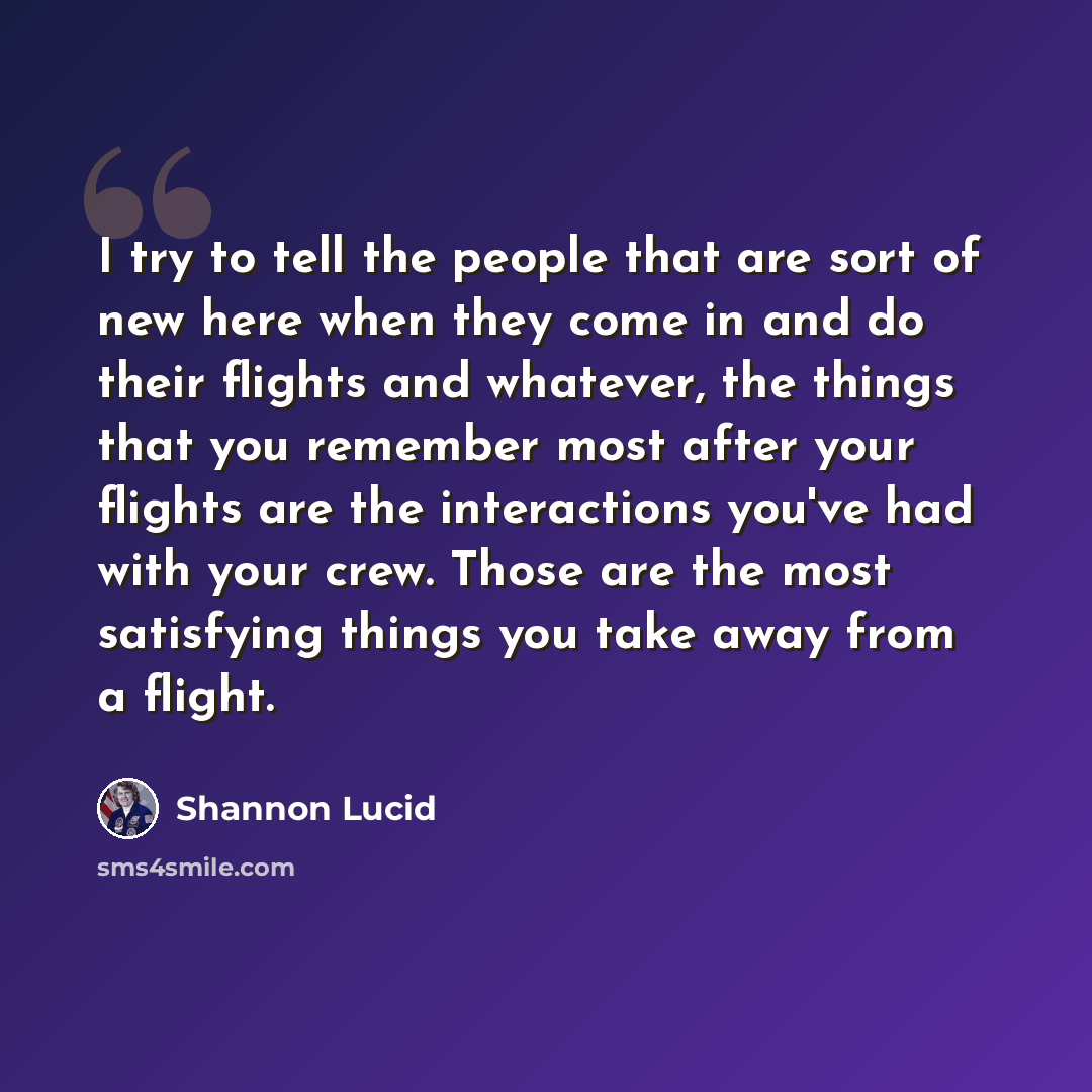 “I try to tell the people that are sort of new here when they come in and do their flights and whatever, the things that you remember most after your flights are the interactions you've had with your crew. Those are the most satisfying things you take away from a flight.” quote by Shannon Lucid