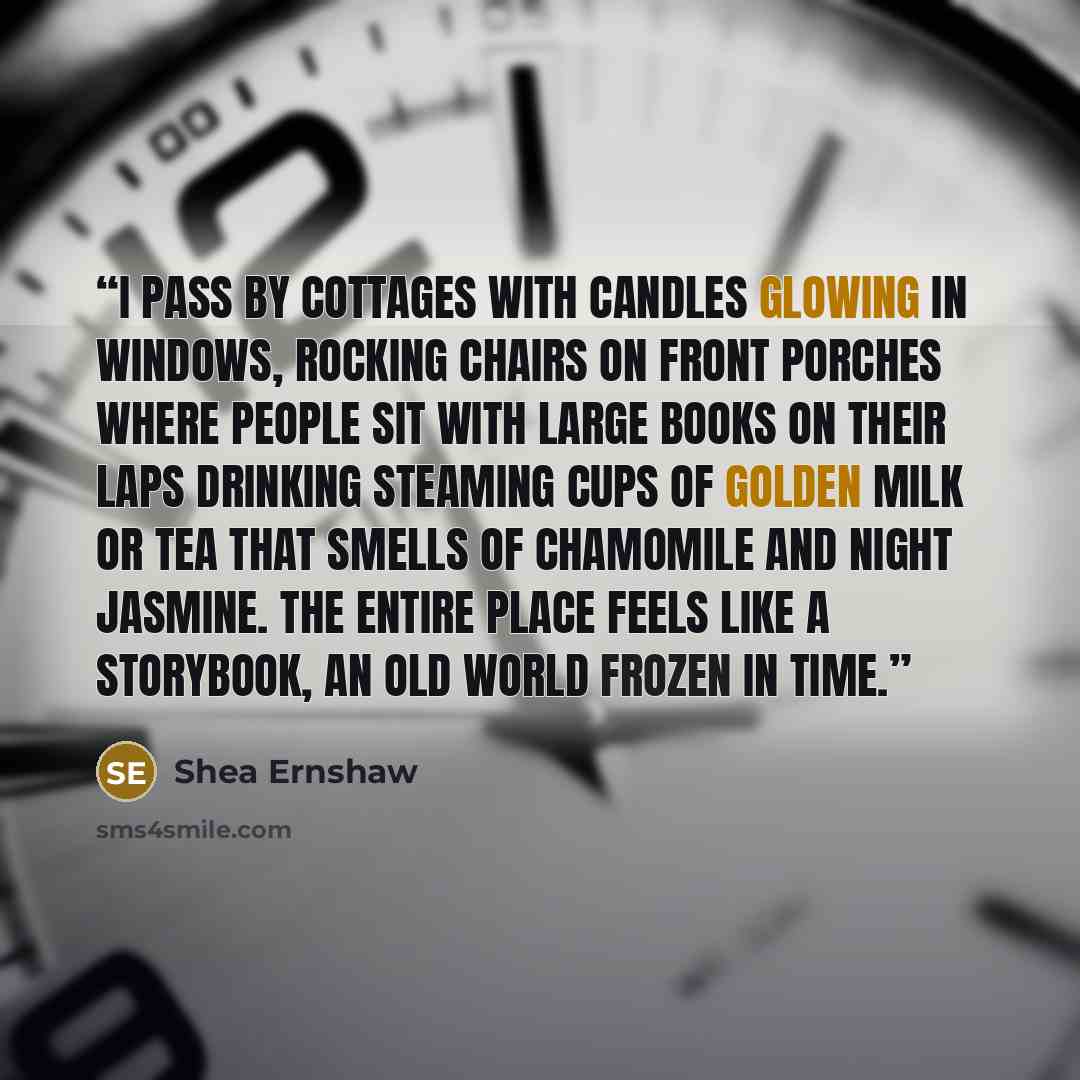 “I pass by cottages with candles glowing in windows, rocking chairs on front porches where people sit with large books on their laps drinking steaming cups of golden milk or tea that smells of chamomile and night jasmine. The entire place feels like a storybook, an old world frozen in time.” quote by Shea Ernshaw
