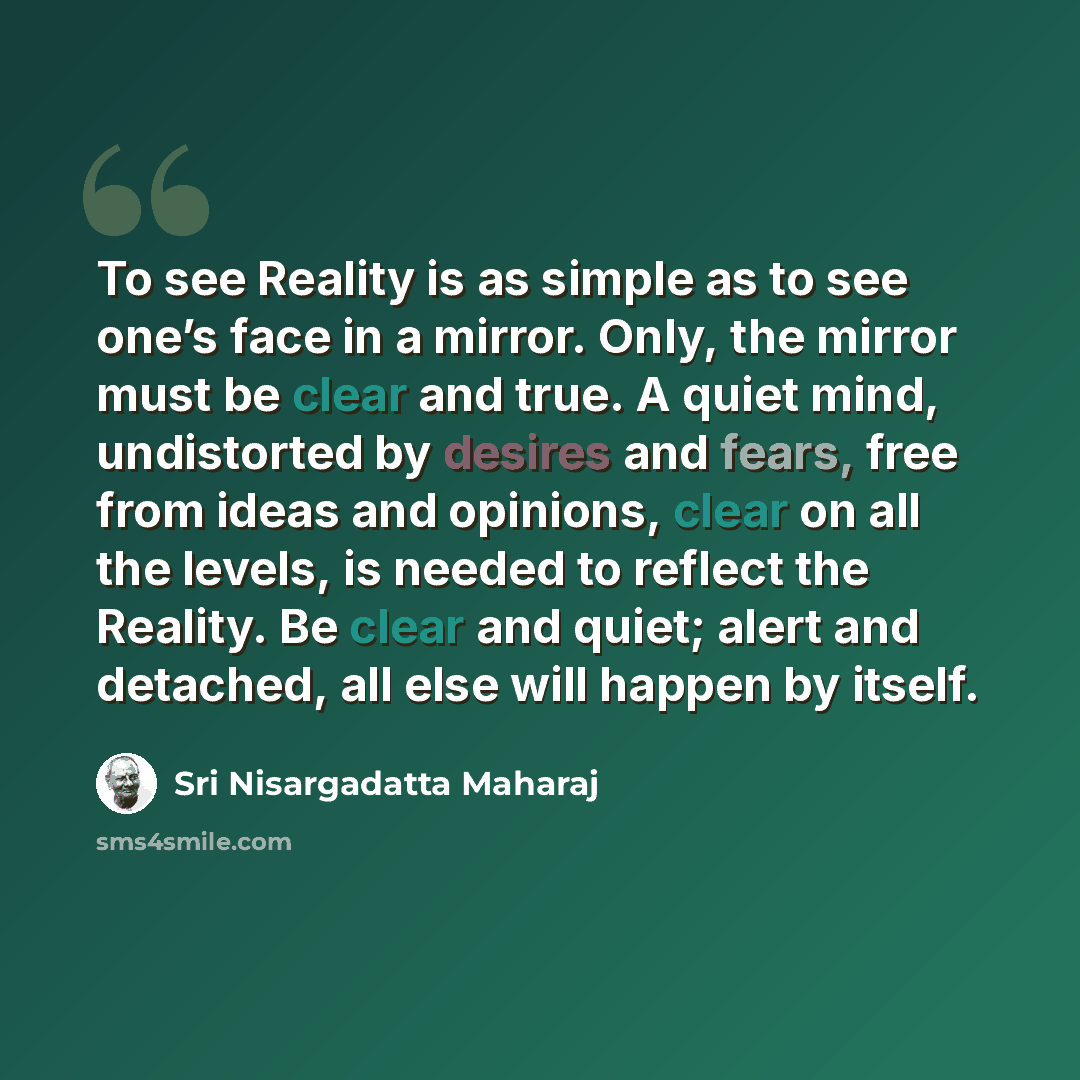 “To see Reality is as simple as to see one’s face in a mirror. Only, the mirror must be clear and true. A quiet mind, undistorted by desires and fears, free from ideas and opinions, clear on all the levels, is needed to reflect the Reality. Be clear and quiet; alert and detached, all else will…” quote by Sri Nisargadatta Maharaj