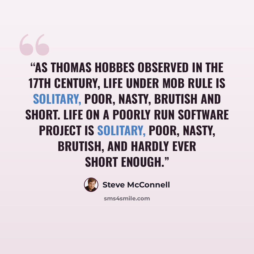 “As Thomas Hobbes observed in the 17th century, life under mob rule is solitary, poor, nasty, brutish and short. Life on a poorly run software project is solitary, poor, nasty, brutish, and hardly ever short enough.” quote by Steve McConnell
