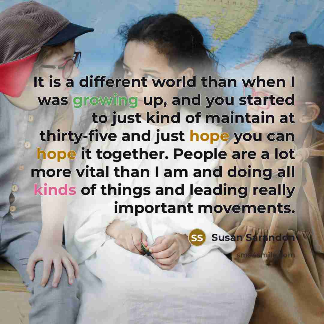“It is a different world than when I was growing up, and you started to just kind of maintain at thirty-five and just hope you can hope it together. People are a lot more vital than I am and doing all kinds of things and leading really important movements.” quote by Susan Sarandon