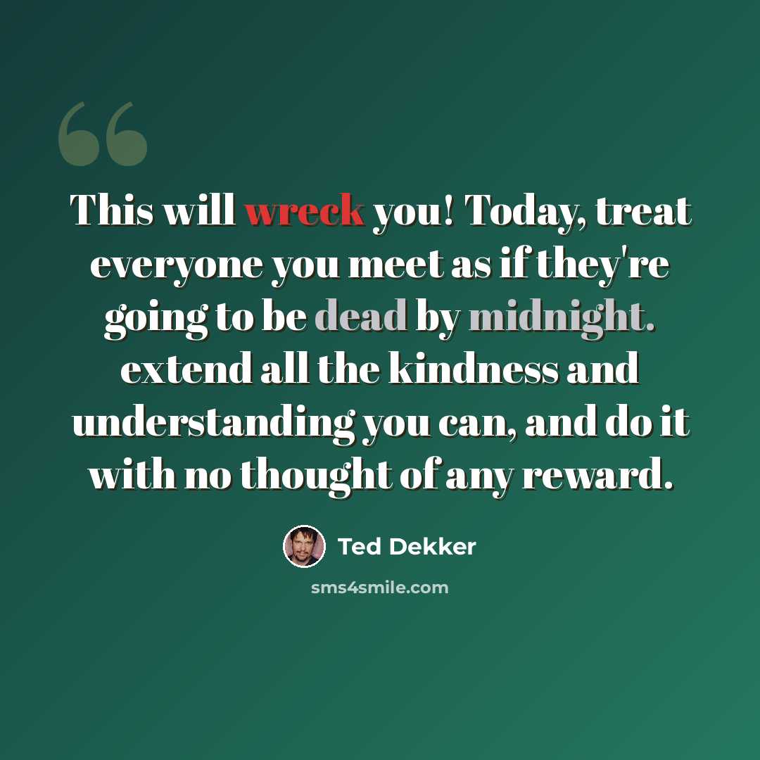 “This will wreck you! Today, treat everyone you meet as if they're going to be dead by midnight. extend all the kindness and understanding you can, and do it with no thought of any reward.” quote by Ted Dekker
