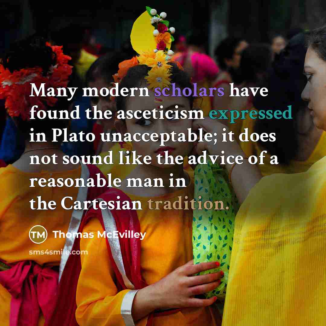 “Many modern scholars have found the asceticism expressed in Plato unacceptable; it does not sound like the advice of a reasonable man in the Cartesian tradition.” quote by Thomas McEvilley