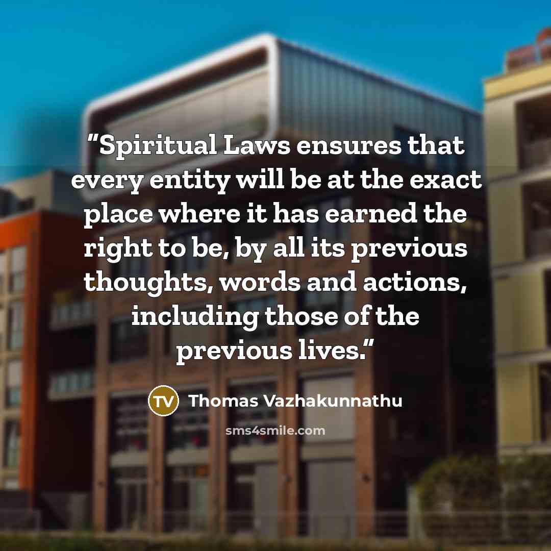 “Spiritual Laws ensures that every entity will be at the exact place where it has earned the right to be, by all its previous thoughts, words and actions, including those of the previous lives.” quote by Thomas Vazhakunnathu