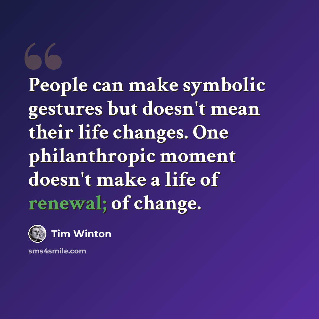 “People can make symbolic gestures but doesn't mean their life changes. One philanthropic moment doesn't make a life of renewal; of change.” quote by Tim Winton