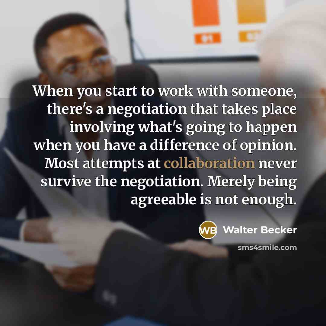 “When you start to work with someone, there's a negotiation that takes place involving what's going to happen when you have a difference of opinion. Most attempts at collaboration never survive the negotiation. Merely being agreeable is not enough.” quote by Walter Becker