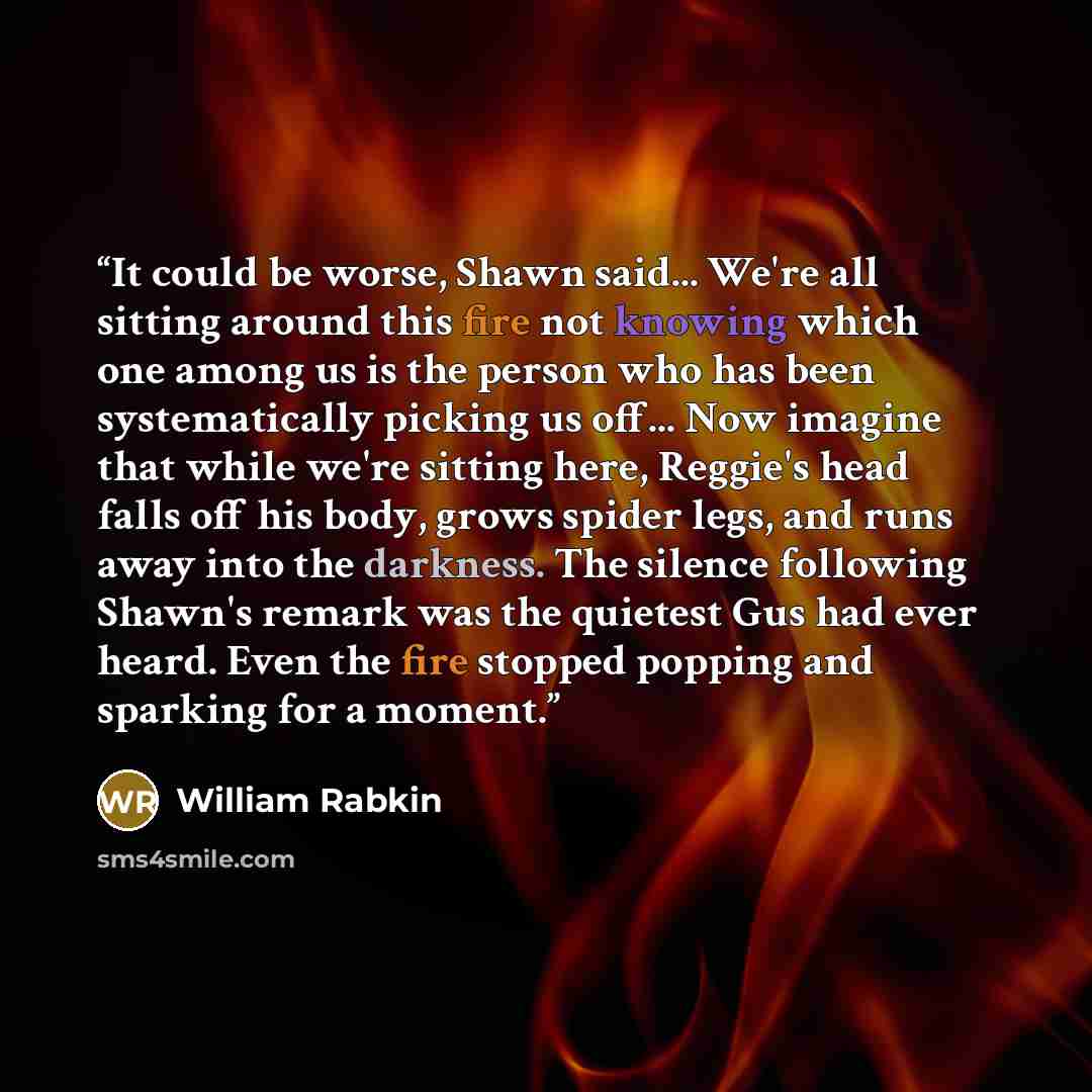 “It could be worse, Shawn said... We're all sitting around this fire not knowing which one among us is the person who has been systematically picking us off... Now imagine that while we're sitting here, Reggie's head falls off his body, grows spider legs, and runs away into the darkness. The…” quote by William Rabkin