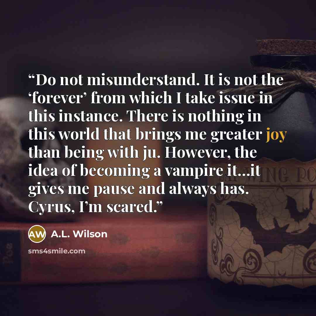 “Do not misunderstand. It is not the ‘forever’ from which I take issue in this instance. There is nothing in this world that brings me greater joy than being with ju. However, the idea of becoming a vampire it…it gives me pause and always has. Cyrus, I’m scared.” quote by A.L. Wilson