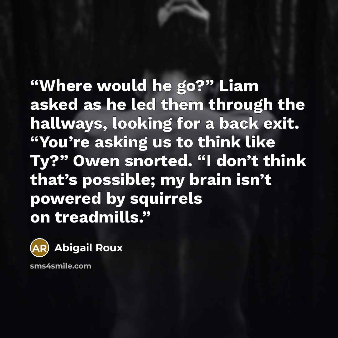 “Where would he go?” Liam asked as he led them through the hallways, looking for a back exit. “You’re asking us to think like Ty?” Owen snorted. “I don’t think that’s possible; my brain isn’t powered by squirrels on treadmills.” quote by Abigail Roux