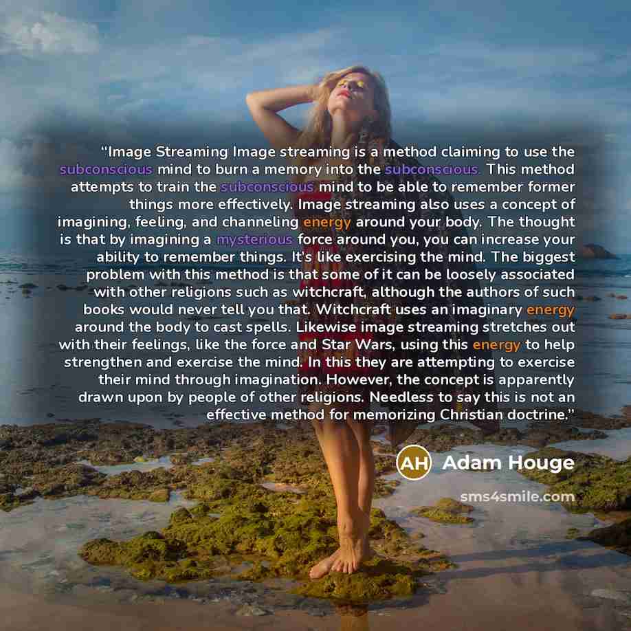 “Image Streaming Image streaming is a method claiming to use the subconscious mind to burn a memory into the subconscious. This method attempts to train the subconscious mind to be able to remember former things more effectively. Image streaming also uses a concept of imagining, feeling, and…” quote by Adam Houge