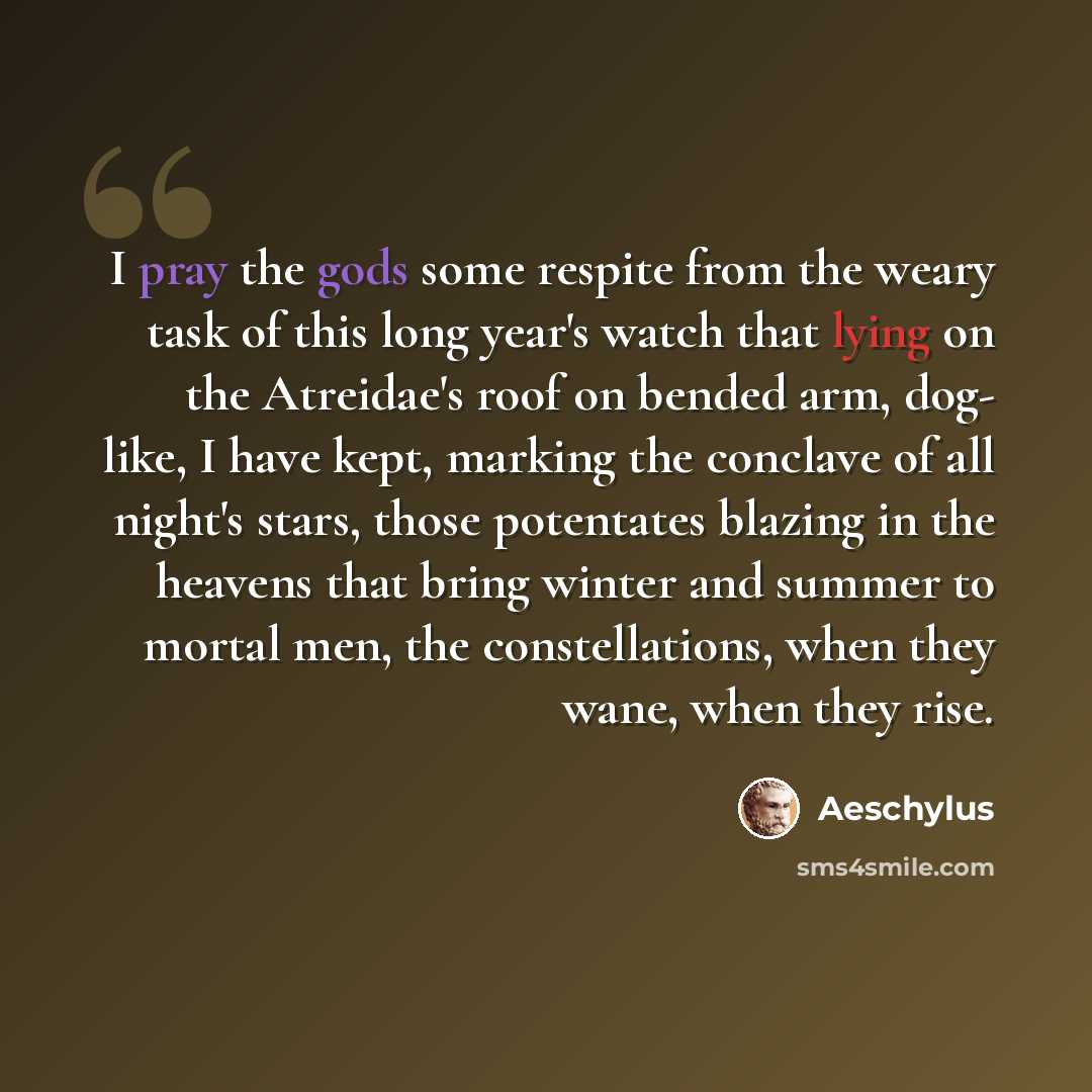 “I pray the gods some respite from the weary task of this long year's watch that lying on the Atreidae's roof on bended arm, dog- like, I have kept, marking the conclave of all night's stars, those potentates blazing in the heavens that bring winter and summer to mortal men, the constellations…” quote by Aeschylus