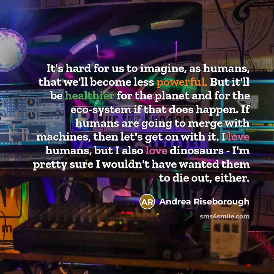 “It's hard for us to imagine, as humans, that we'll become less powerful. But it'll be healthier for the planet and for the eco-system if that does happen. If humans are going to merge with machines, then let's get on with it. I love humans, but I also love dinosaurs - I'm pretty sure I wouldn't…” quote by Andrea Riseborough