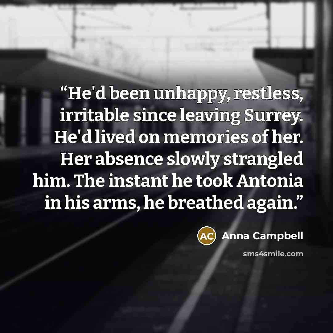 “He'd been unhappy, restless, irritable since leaving Surrey. He'd lived on memories of her. Her absence slowly strangled him. The instant he took Antonia in his arms, he breathed again.” quote by Anna Campbell