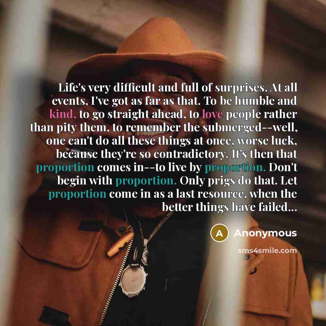 “Life's very difficult and full of surprises. At all events, I've got as far as that. To be humble and kind, to go straight ahead, to love people rather than pity them, to remember the submerged--well, one can't do all these things at once, worse luck, because they're so contradictory. It's then…” quote by Anonymous