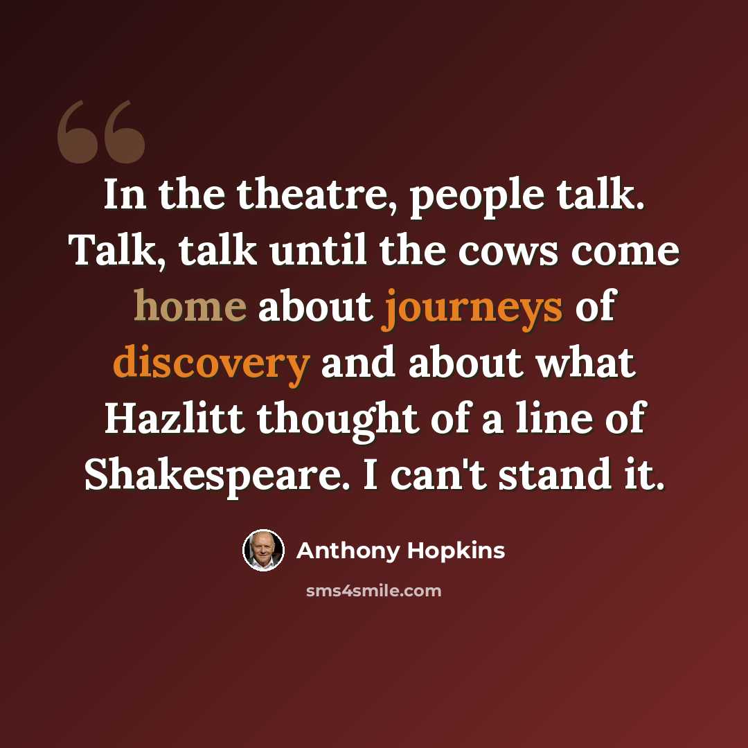 “In the theatre, people talk. Talk, talk until the cows come home about journeys of discovery and about what Hazlitt thought of a line of Shakespeare. I can't stand it.” quote by Anthony Hopkins
