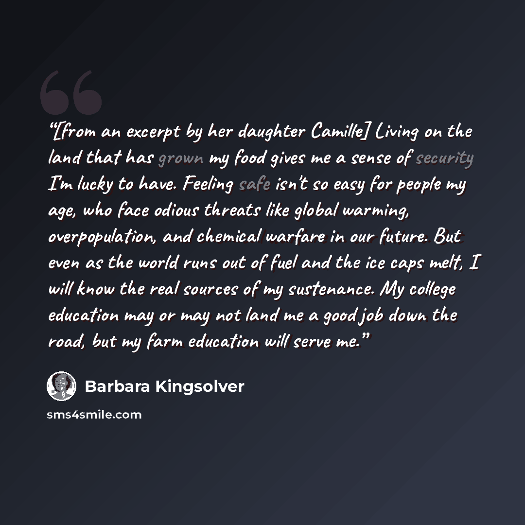 “[from an excerpt by her daughter Camille] Living on the land that has grown my food gives me a sense of security I'm lucky to have. Feeling safe isn't so easy for people my age, who face odious threats like global warming, overpopulation, and chemical warfare in our future. But even as the world…” quote by Barbara Kingsolver
