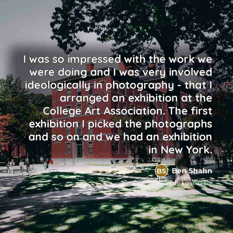 “I was so impressed with the work we were doing and I was very involved ideologically in photography - that I arranged an exhibition at the College Art Association. The first exhibition I picked the photographs and so on and we had an exhibition in New York.” quote by Ben Shahn