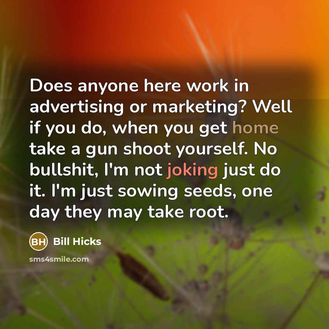 “Does anyone here work in advertising or marketing? Well if you do, when you get home take a gun shoot yourself. No bullshit, I'm not joking just do it. I'm just sowing seeds, one day they may take root.” quote by Bill Hicks