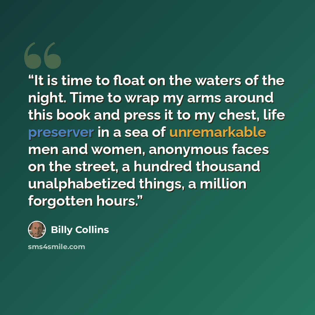 “It is time to float on the waters of the night. Time to wrap my arms around this book and press it to my chest, life preserver in a sea of unremarkable men and women, anonymous faces on the street, a hundred thousand unalphabetized things, a million forgotten hours.” quote by Billy Collins