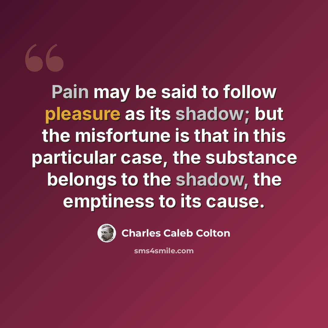 “Pain may be said to follow pleasure as its shadow; but the misfortune is that in this particular case, the substance belongs to the shadow, the emptiness to its cause.” quote by Charles Caleb Colton