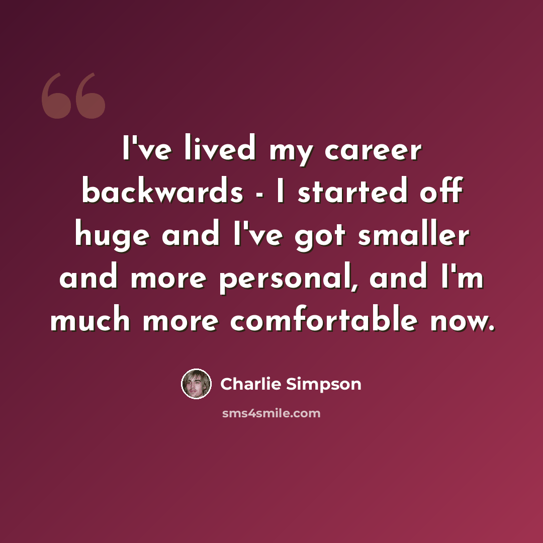 “I've lived my career backwards - I started off huge and I've got smaller and more personal, and I'm much more comfortable now.” quote by Charlie Simpson