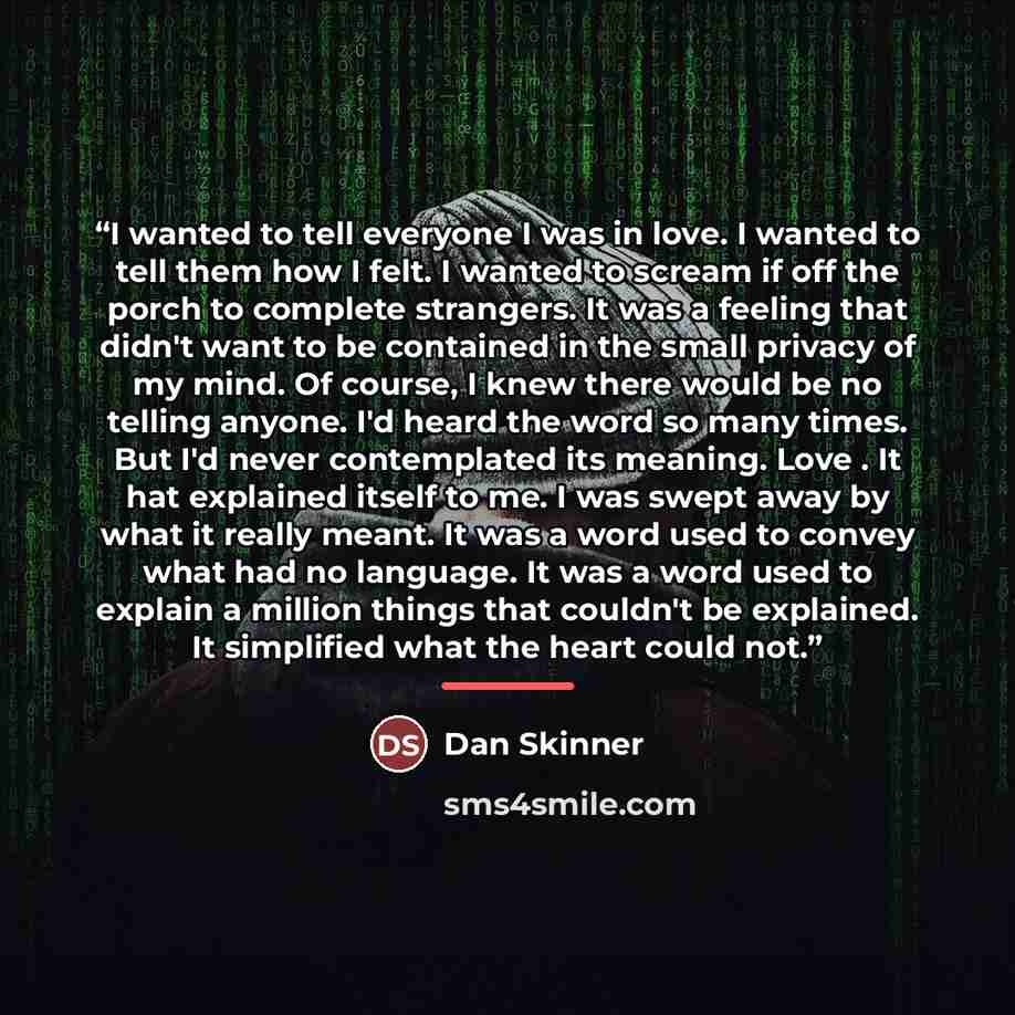 “I wanted to tell everyone I was in love. I wanted to tell them how I felt. I wanted to scream if off the porch to complete strangers. It was a feeling that didn't want to be contained in the small privacy of my mind. Of course, I knew there would be no telling anyone. I'd heard the word so many…” quote by Dan Skinner