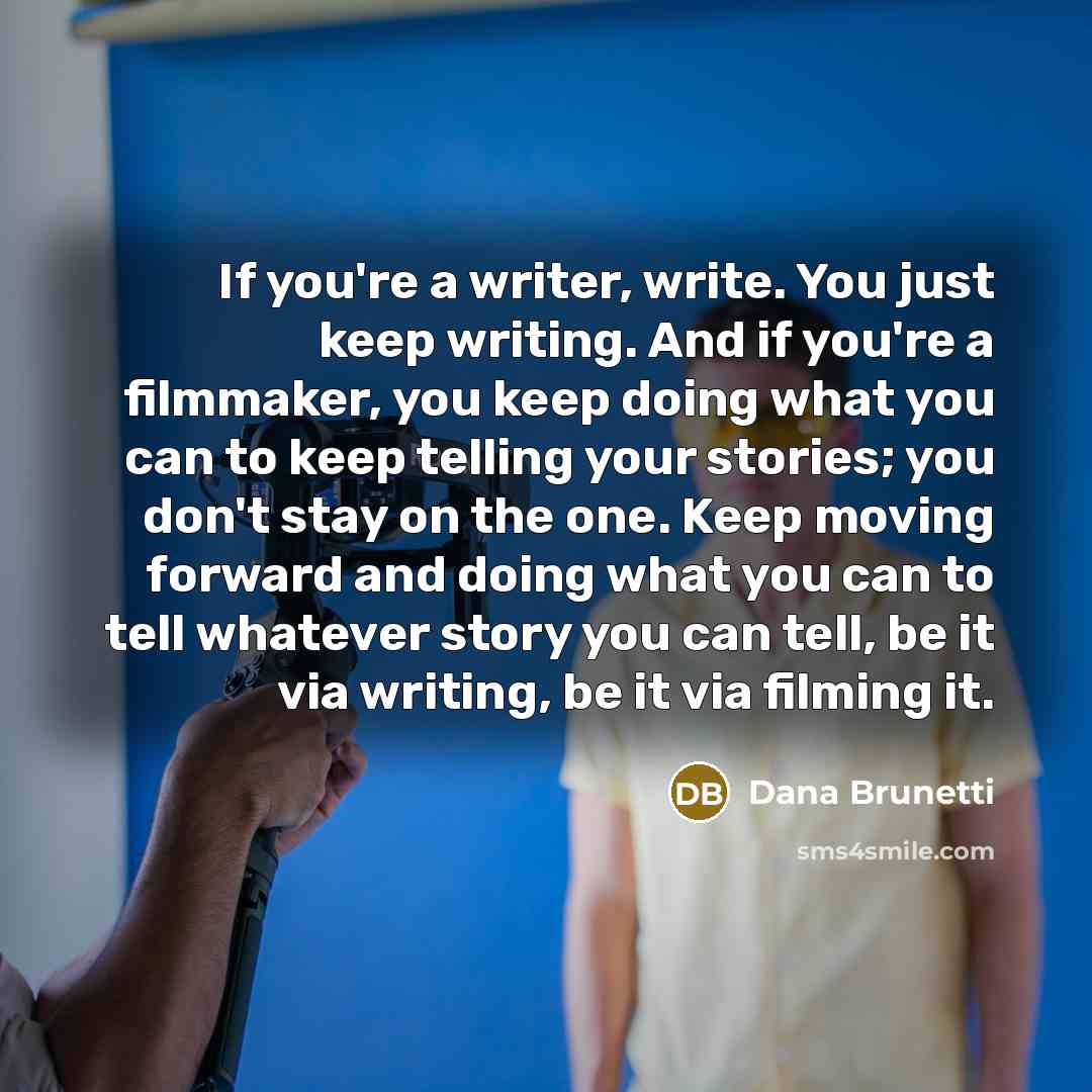 “If you're a writer, write. You just keep writing. And if you're a filmmaker, you keep doing what you can to keep telling your stories; you don't stay on the one. Keep moving forward and doing what you can to tell whatever story you can tell, be it via writing, be it via filming it.” quote by Dana Brunetti