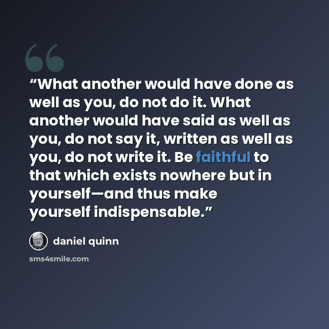 “What another would have done as well as you, do not do it. What another would have said as well as you, do not say it, written as well as you, do not write it. Be faithful to that which exists nowhere but in yourself—and thus make yourself indispensable.” quote by Daniel Quinn