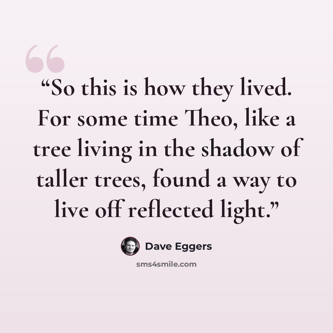 “So this is how they lived. For some time Theo, like a tree living in the shadow of taller trees, found a way to live off reflected light.” quote by Dave Eggers