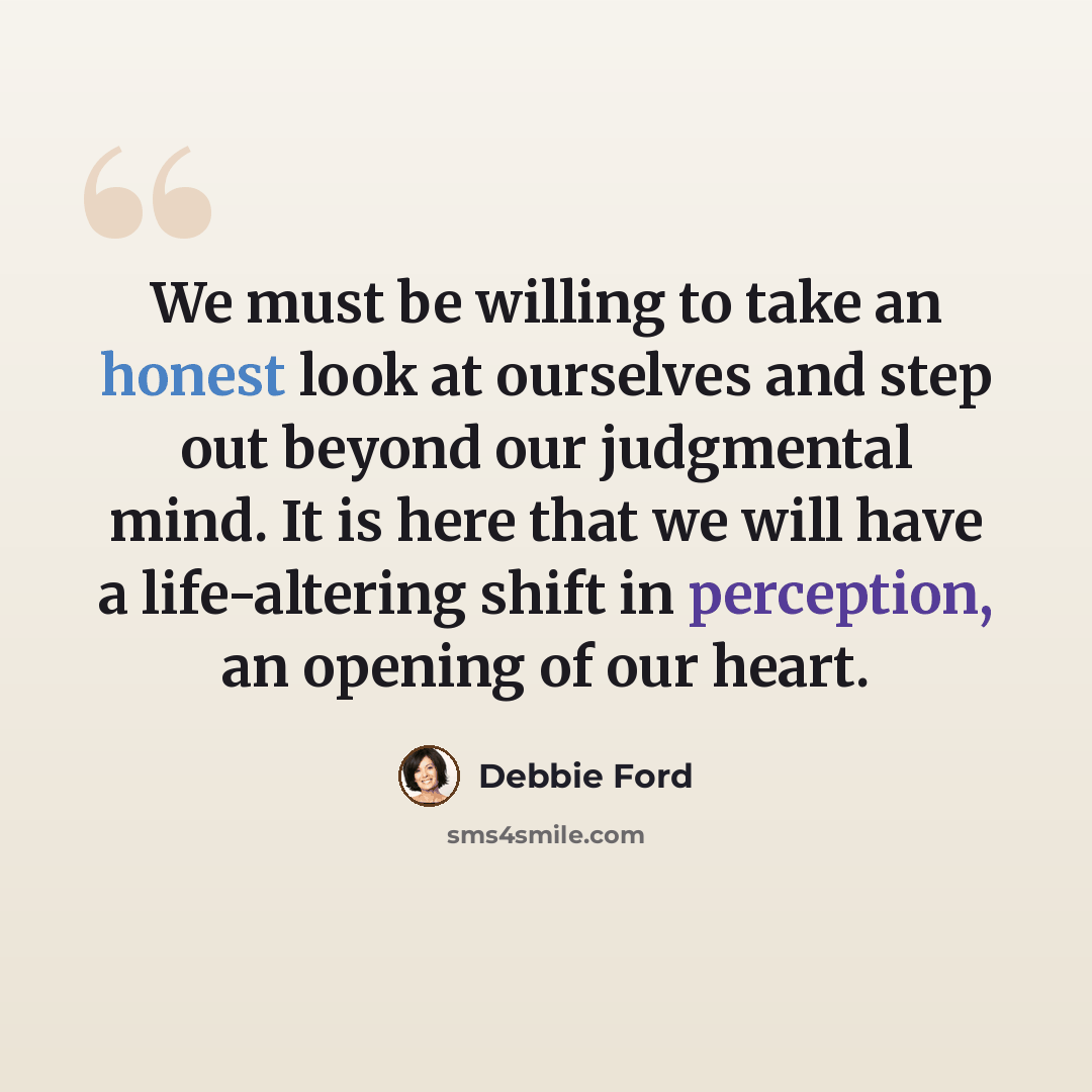 “We must be willing to take an honest look at ourselves and step out beyond our judgmental mind. It is here that we will have a life-altering shift in perception, an opening of our heart.” quote by Debbie Ford
