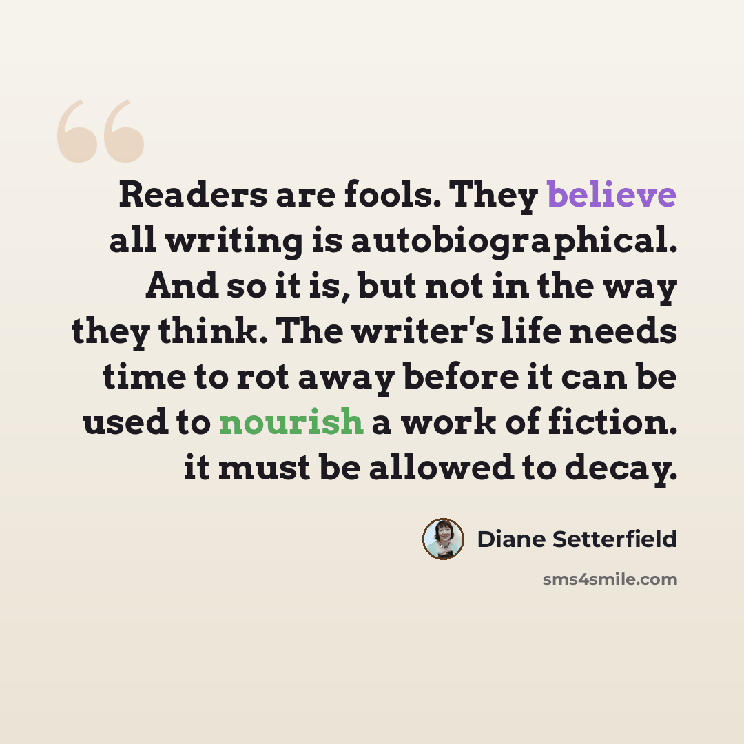 “Readers are fools. They believe all writing is autobiographical. And so it is, but not in the way they think. The writer's life needs time to rot away before it can be used to nourish a work of fiction. it must be allowed to decay.” quote by Diane Setterfield