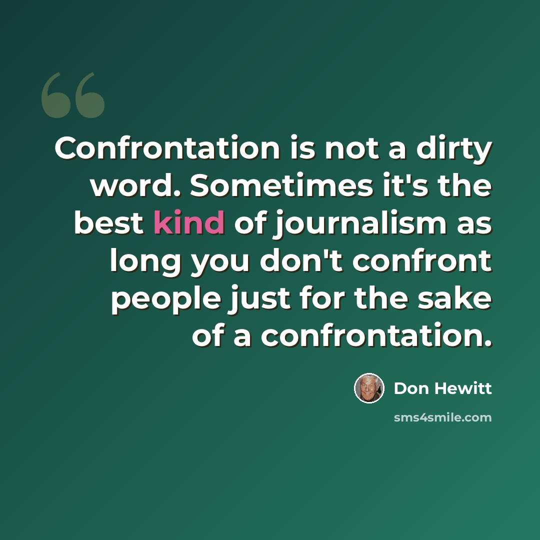 “Confrontation is not a dirty word. Sometimes it's the best kind of journalism as long you don't confront people just for the sake of a confrontation.” quote by Don Hewitt