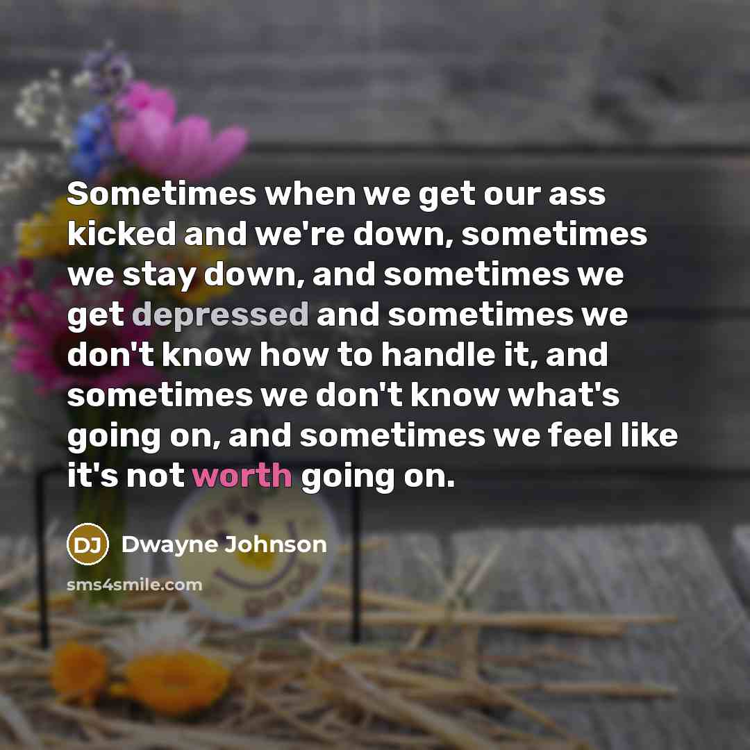 “Sometimes when we get our ass kicked and we're down, sometimes we stay down, and sometimes we get depressed and sometimes we don't know how to handle it, and sometimes we don't know what's going on, and sometimes we feel like it's not worth going on.” quote by Dwayne Johnson