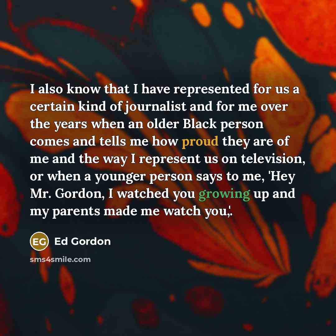 “I also know that I have represented for us a certain kind of journalist and for me over the years when an older Black person comes and tells me how proud they are of me and the way I represent us on television, or when a younger person says to me, 'Hey Mr. Gordon, I watched you growing up and my…” quote by Ed Gordon