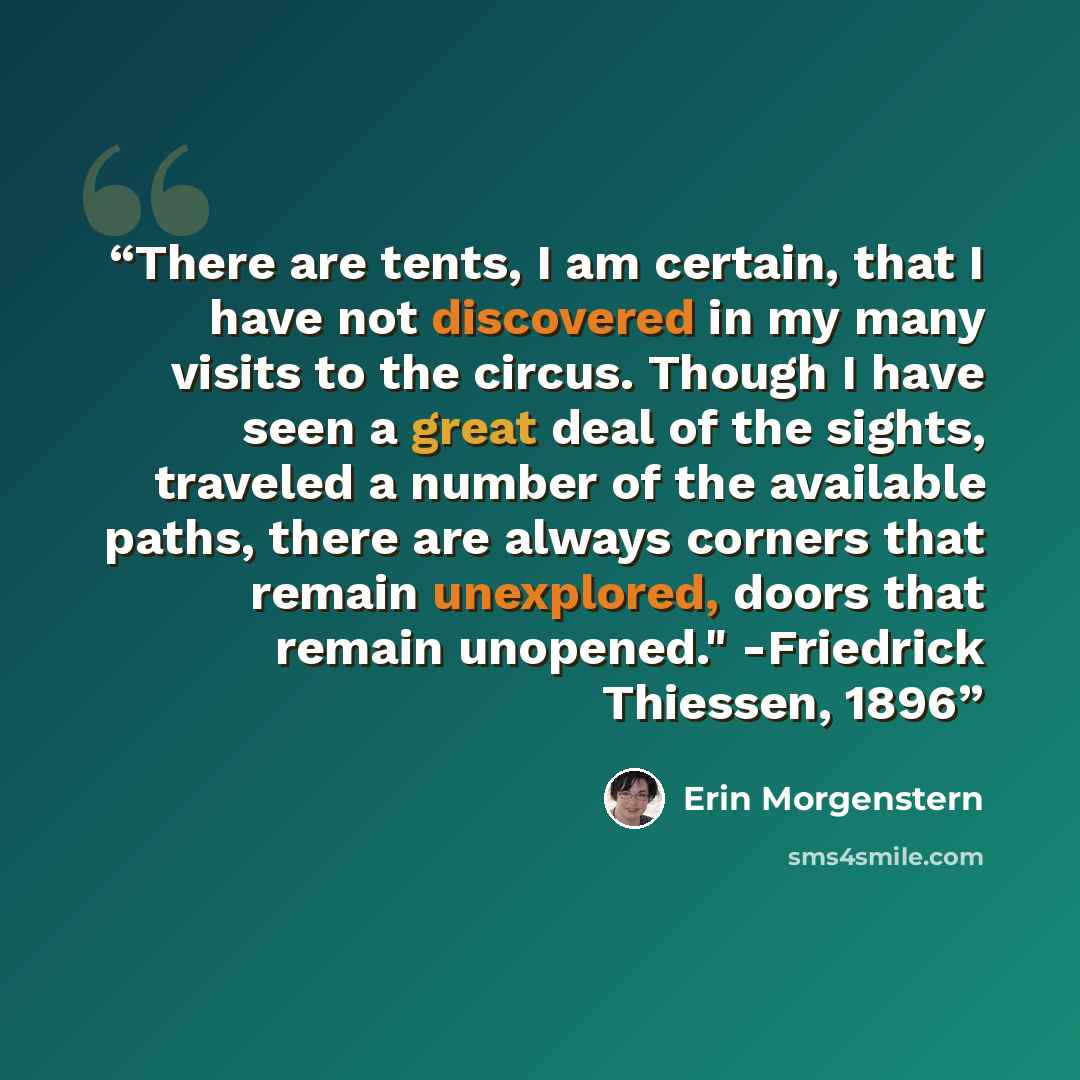 “There are tents, I am certain, that I have not discovered in my many visits to the circus. Though I have seen a great deal of the sights, traveled a number of the available paths, there are always corners that remain unexplored, doors that remain unopened." -Friedrick Thiessen, 1896” quote by Erin Morgenstern