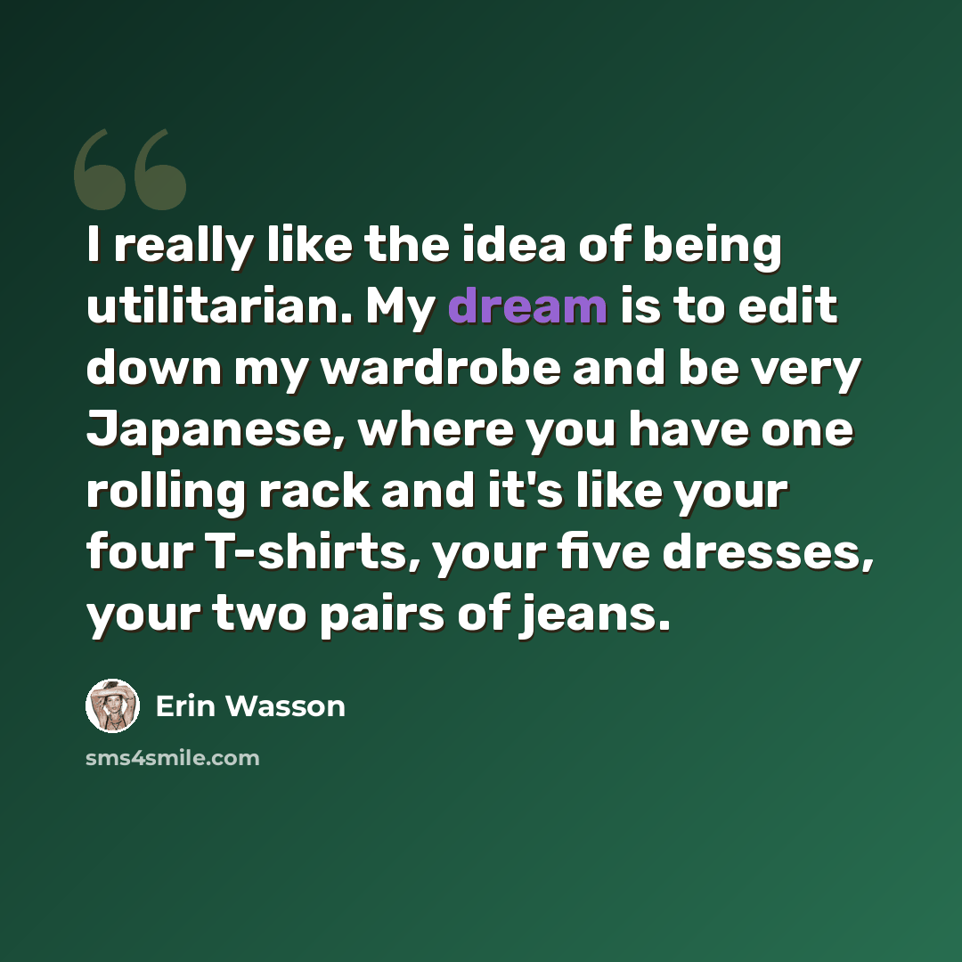 “I really like the idea of being utilitarian. My dream is to edit down my wardrobe and be very Japanese, where you have one rolling rack and it's like your four T-shirts, your five dresses, your two pairs of jeans.” quote by Erin Wasson