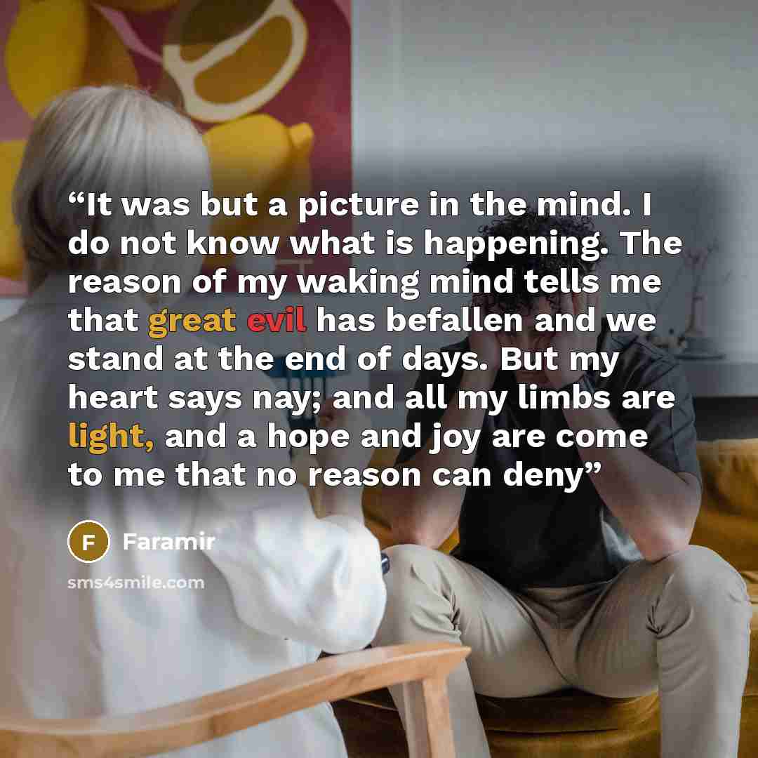 “It was but a picture in the mind. I do not know what is happening. The reason of my waking mind tells me that great evil has befallen and we stand at the end of days. But my heart says nay; and all my limbs are light, and a hope and joy are come to me that no reason can deny” quote by Faramir