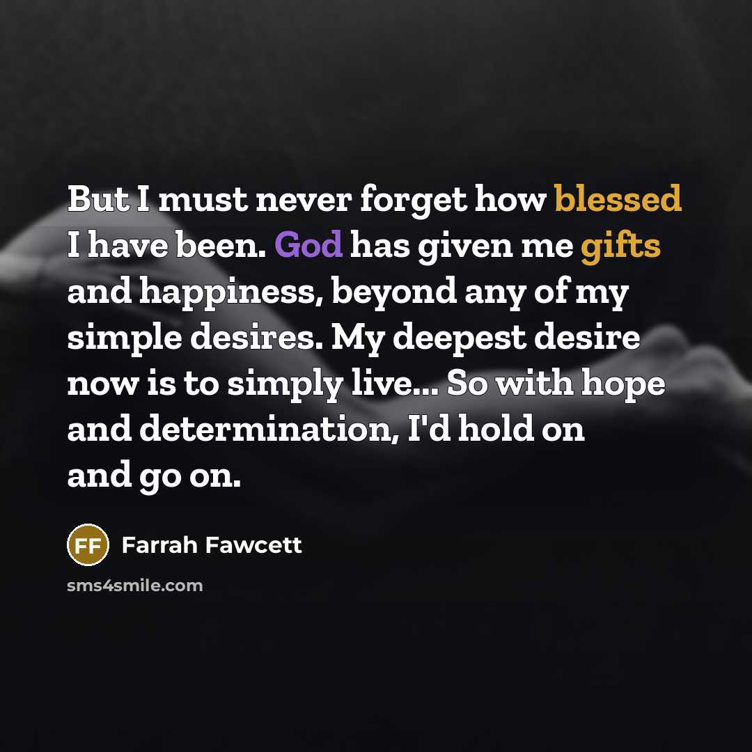 “But I must never forget how blessed I have been. God has given me gifts and happiness, beyond any of my simple desires. My deepest desire now is to simply live... So with hope and determination, I'd hold on and go on.” quote by Farrah Fawcett