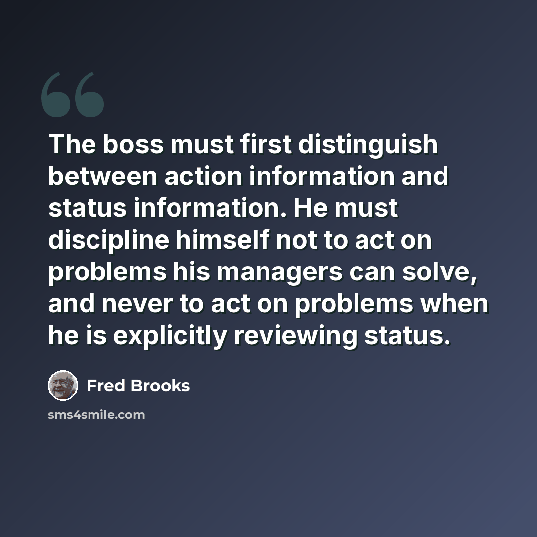“The boss must first distinguish between action information and status information. He must discipline himself not to act on problems his managers can solve, and never to act on problems when he is explicitly reviewing status.” quote by Fred Brooks