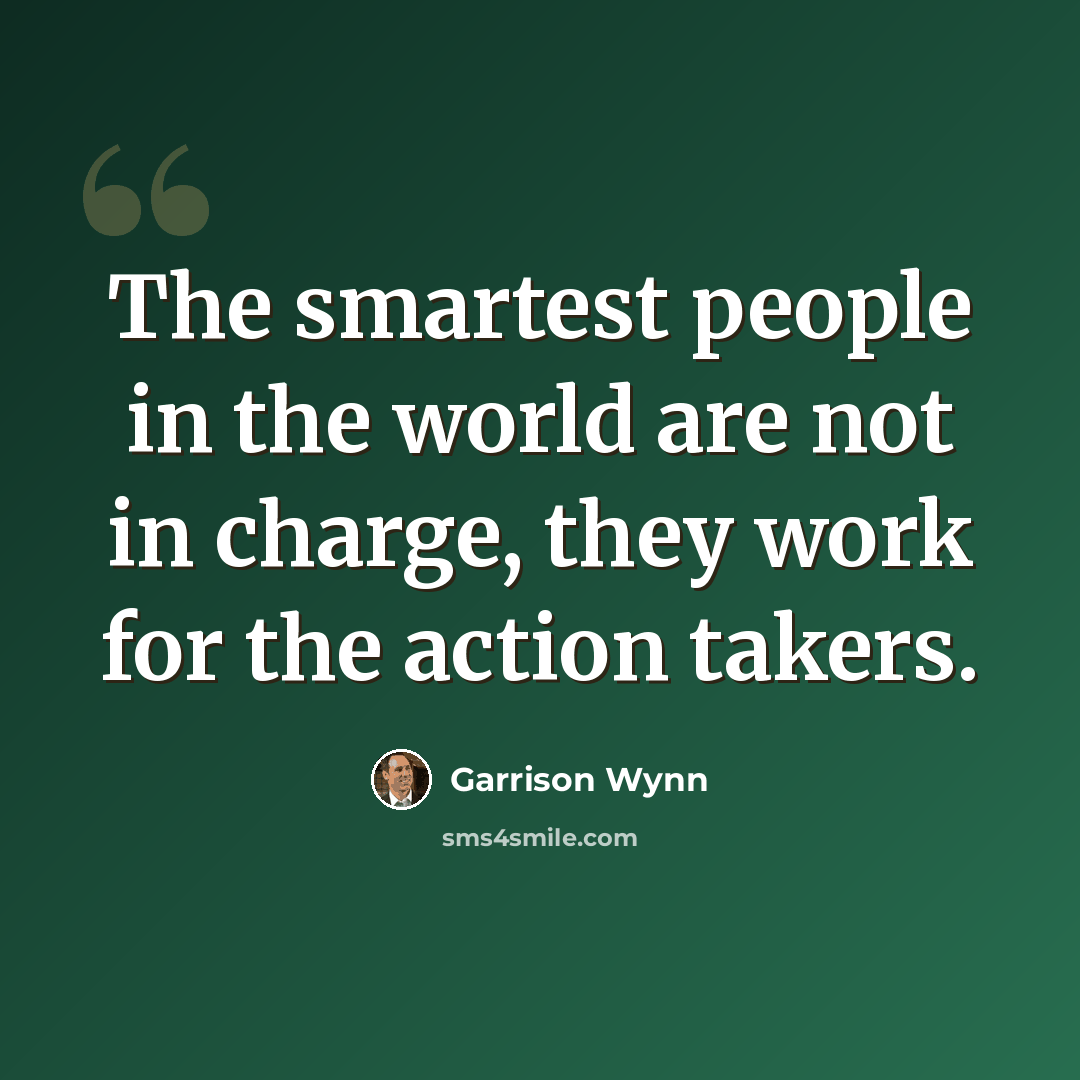 “The smartest people in the world are not in charge, they work for the action takers.” quote by Garrison Wynn