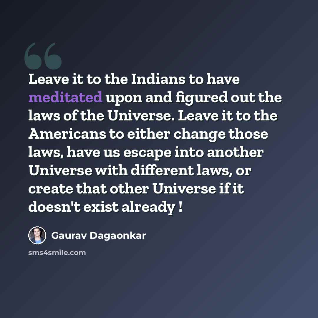“Leave it to the Indians to have meditated upon and figured out the laws of the Universe. Leave it to the Americans to either change those laws, have us escape into another Universe with different laws, or create that other Universe if it doesn't exist already !” quote by Gaurav Dagaonkar
