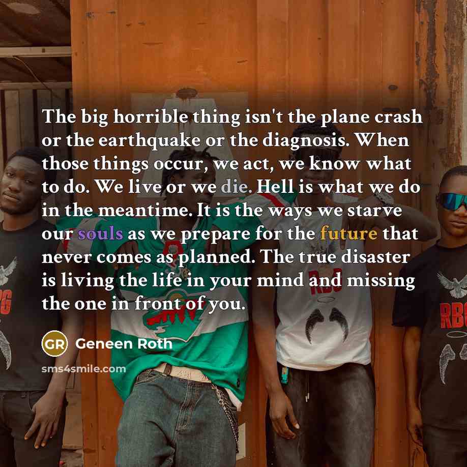 “The big horrible thing isn't the plane crash or the earthquake or the diagnosis. When those things occur, we act, we know what to do. We live or we die. Hell is what we do in the meantime. It is the ways we starve our souls as we prepare for the future that never comes as planned. The true…” quote by Geneen Roth