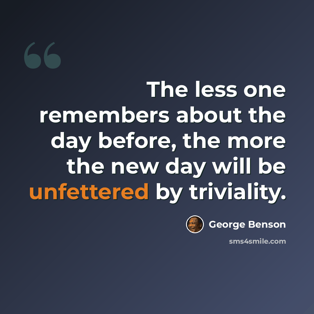 “The less one remembers about the day before, the more the new day will be unfettered by triviality.” quote by George Benson