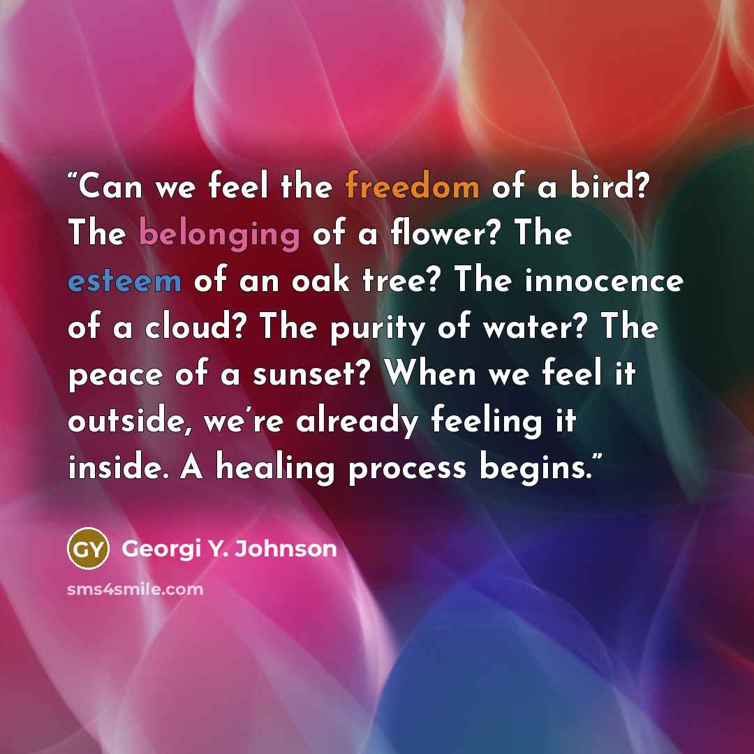 “Can we feel the freedom of a bird? The belonging of a flower? The esteem of an oak tree? The innocence of a cloud? The purity of water? The peace of a sunset? When we feel it outside, we’re already feeling it inside. A healing process begins.” quote by Georgi Y. Johnson