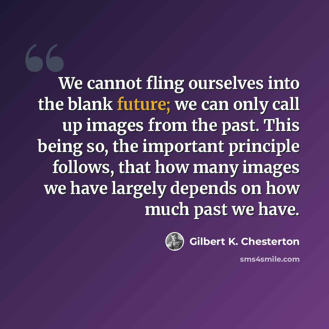 “We cannot fling ourselves into the blank future; we can only call up images from the past. This being so, the important principle follows, that how many images we have largely depends on how much past we have.” quote by Gilbert K. Chesterton