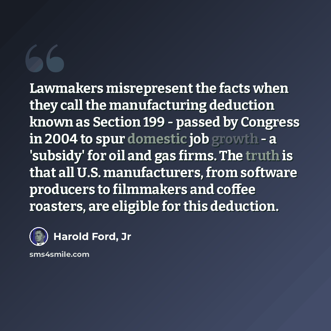 “Lawmakers misrepresent the facts when they call the manufacturing deduction known as Section 199 - passed by Congress in 2004 to spur domestic job growth - a 'subsidy' for oil and gas firms. The truth is that all U.S. manufacturers, from software producers to filmmakers and coffee roasters, are…” quote by Harold Ford, Jr