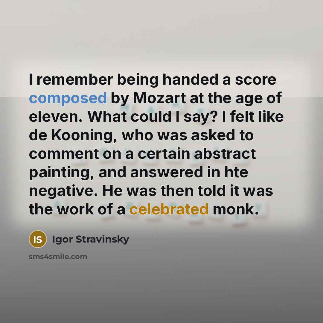 “I remember being handed a score composed by Mozart at the age of eleven. What could I say? I felt like de Kooning, who was asked to comment on a certain abstract painting, and answered in hte negative. He was then told it was the work of a celebrated monk.” quote by Igor Stravinsky