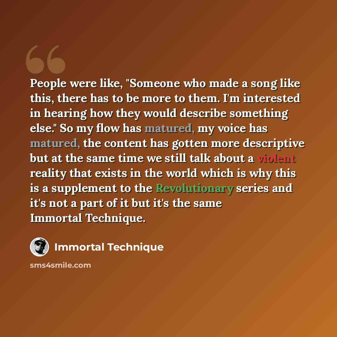 “People were like, "Someone who made a song like this, there has to be more to them. I'm interested in hearing how they would describe something else." So my flow has matured, my voice has matured, the content has gotten more descriptive but at the same time we still talk about a violent reality…” quote by Immortal Technique