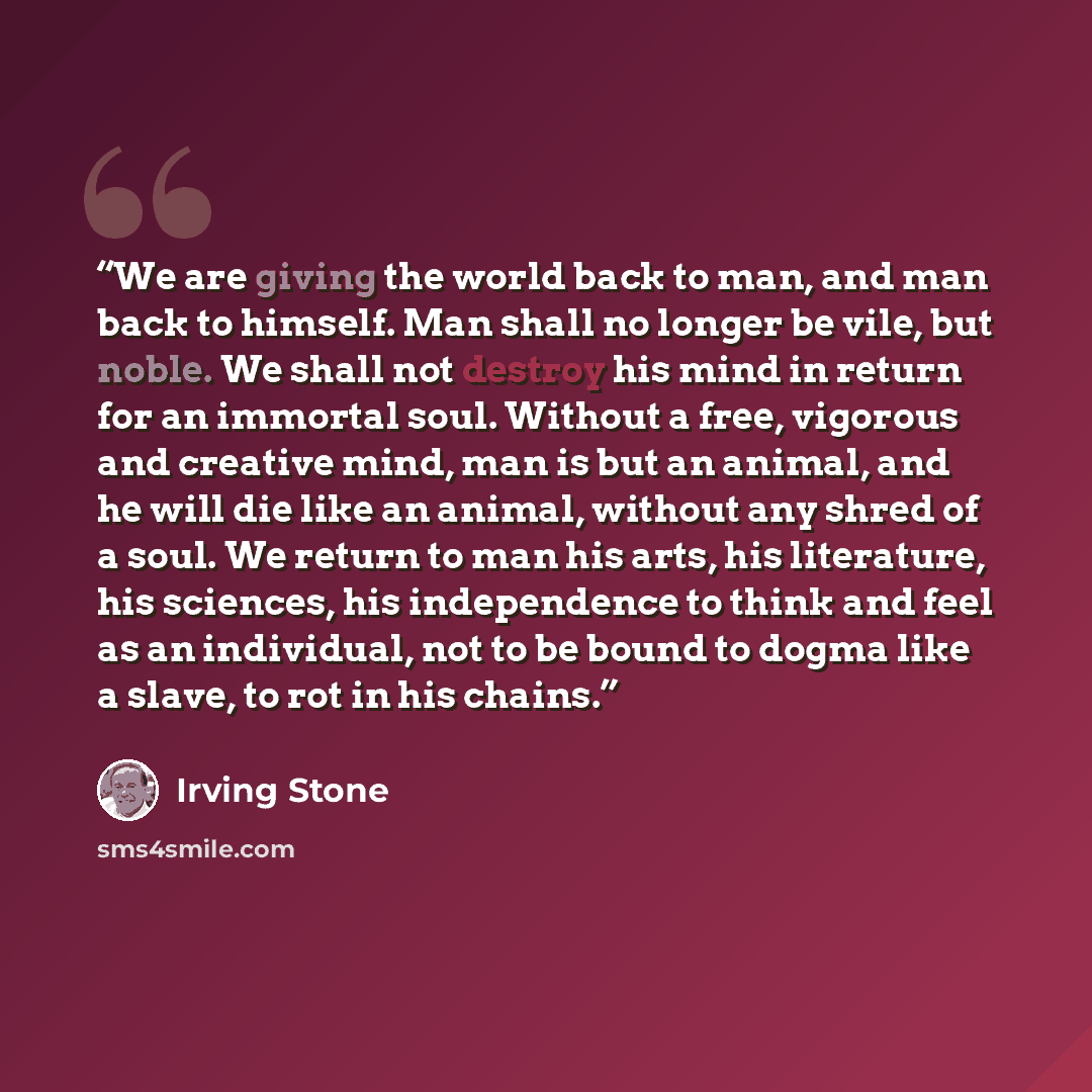 “We are giving the world back to man, and man back to himself. Man shall no longer be vile, but noble. We shall not destroy his mind in return for an immortal soul. Without a free, vigorous and creative mind, man is but an animal, and he will die like an animal, without any shred of a soul. We…” quote by Irving Stone